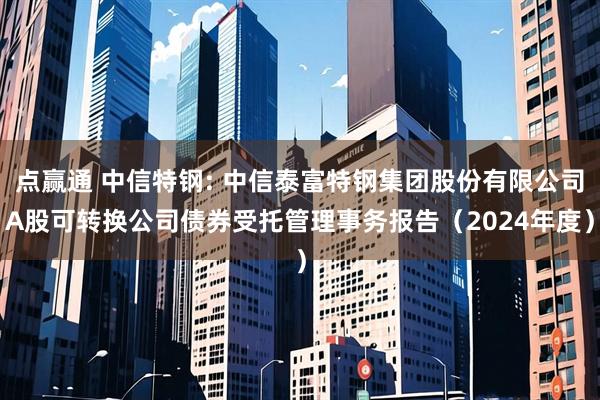 点赢通 中信特钢: 中信泰富特钢集团股份有限公司A股可转换公司债券受托管理事务报告（2024年度）