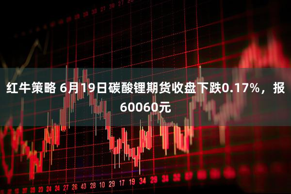 红牛策略 6月19日碳酸锂期货收盘下跌0.17%，报60060元