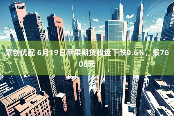 聚创优配 6月19日苹果期货收盘下跌0.6%，报7608元