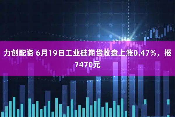 力创配资 6月19日工业硅期货收盘上涨0.47%，报7470元