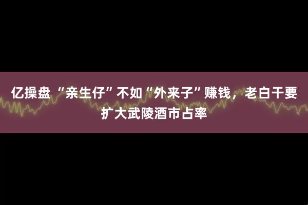 亿操盘 “亲生仔”不如“外来子”赚钱，老白干要扩大武陵酒市占率