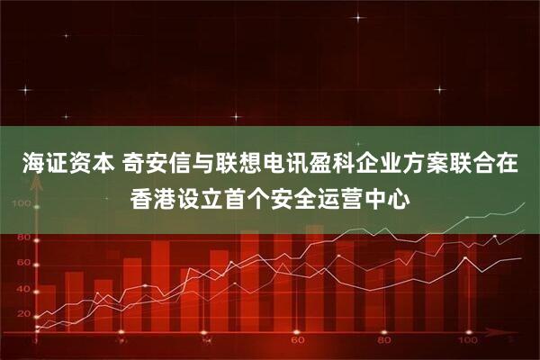 海证资本 奇安信与联想电讯盈科企业方案联合在香港设立首个安全运营中心