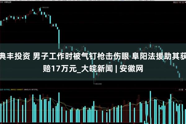 典丰投资 男子工作时被气钉枪击伤眼 阜阳法援助其获赔17万元_大皖新闻 | 安徽网