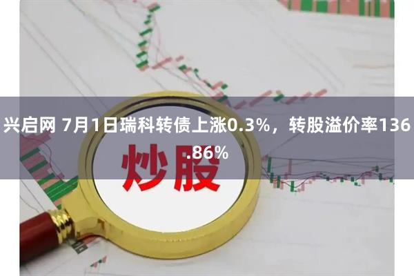 兴启网 7月1日瑞科转债上涨0.3%，转股溢价率136.86%