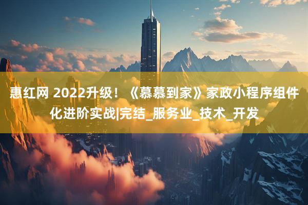 惠红网 2022升级！《慕慕到家》家政小程序组件化进阶实战|完结_服务业_技术_开发