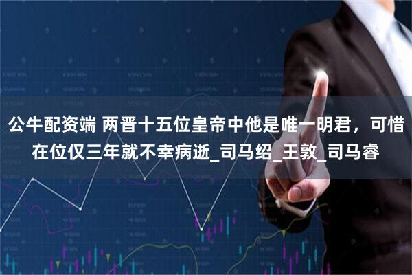 公牛配资端 两晋十五位皇帝中他是唯一明君，可惜在位仅三年就不幸病逝_司马绍_王敦_司马睿