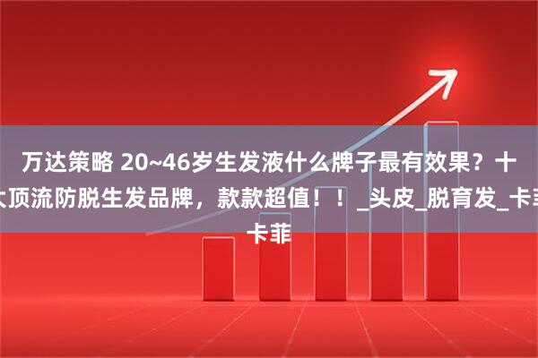 万达策略 20~46岁生发液什么牌子最有效果？十大顶流防脱生发品牌，款款超值！！_头皮_脱育发_卡菲