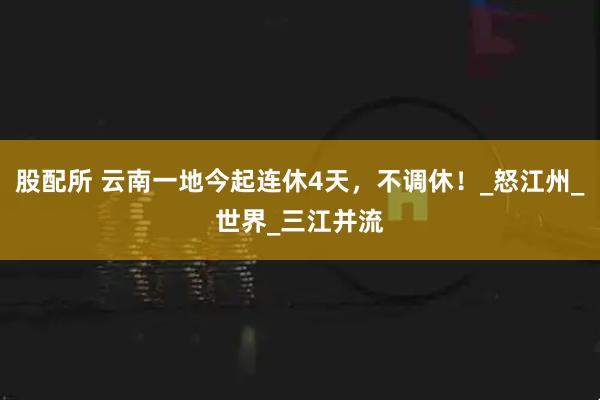 股配所 云南一地今起连休4天，不调休！_怒江州_世界_三江并流