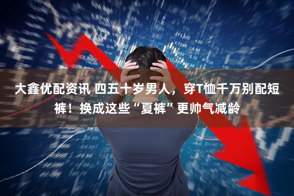 大鑫优配资讯 四五十岁男人，穿T恤千万别配短裤！换成这些“夏裤”更帅气减龄