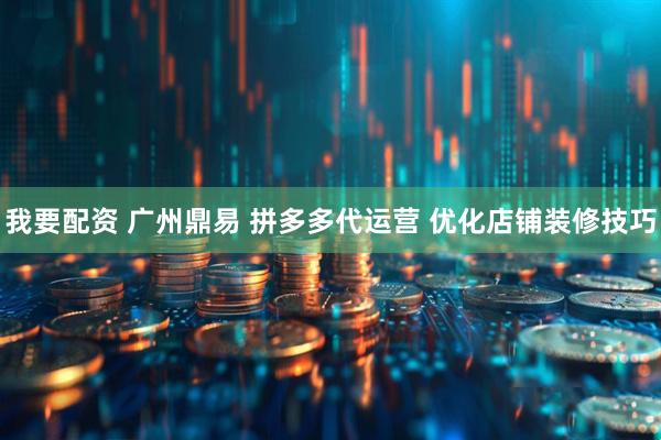 我要配资 广州鼎易 拼多多代运营 优化店铺装修技巧