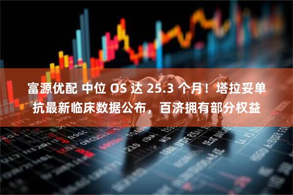 富源优配 中位 OS 达 25.3 个月！塔拉妥单抗最新临床数据公布，百济拥有部分权益