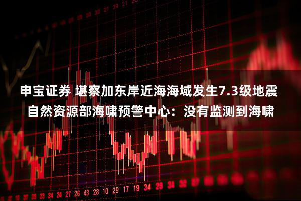 申宝证券 堪察加东岸近海海域发生7.3级地震 自然资源部海啸预警中心：没有监测到海啸
