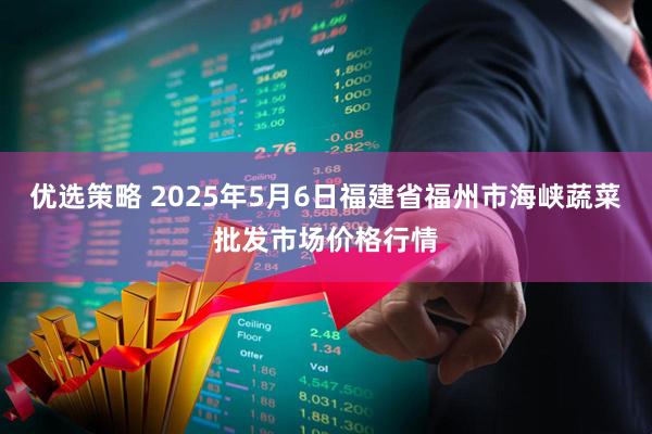 优选策略 2025年5月6日福建省福州市海峡蔬菜批发市场价格行情