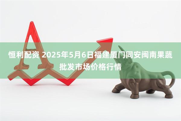 恒利配资 2025年5月6日福建厦门同安闽南果蔬批发市场价格行情