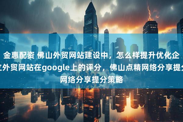金惠配资 佛山外贸网站建设中，怎么样提升优化企业独立外贸网站在google上的评分，佛山点精网络分享提分策略