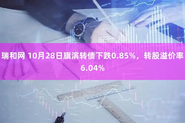 瑞和网 10月28日旗滨转债下跌0.85%，转股溢价率6.04%