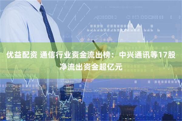 优益配资 通信行业资金流出榜：中兴通讯等17股净流出资金超亿元