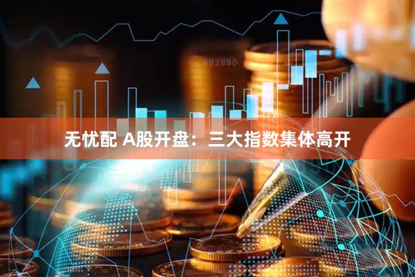 无忧配 A股开盘：三大指数集体高开