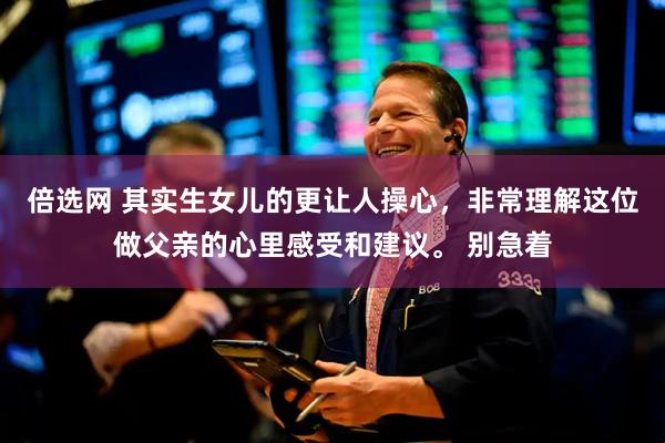 倍选网 其实生女儿的更让人操心，非常理解这位做父亲的心里感受和建议。 别急着