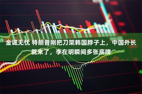 金诚无忧 特朗普刚把刀架韩国脖子上,中国外长就来了,李在明瞬间多张底牌