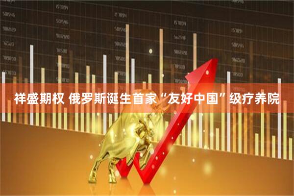 祥盛期权 俄罗斯诞生首家“友好中国”级疗养院